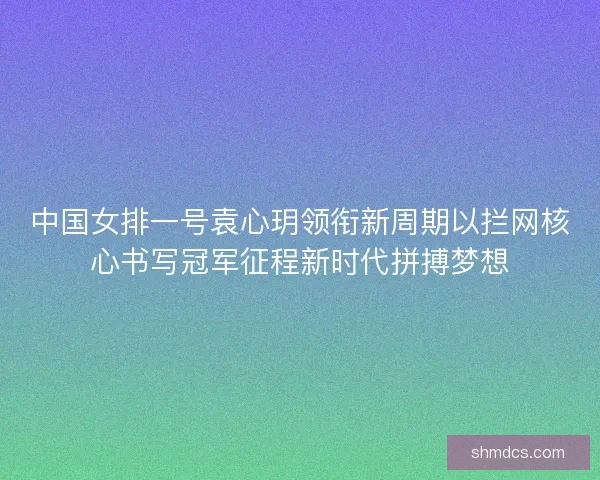中国女排一号袁心玥领衔新周期以拦网核心书写冠军征程新时代拼搏梦想