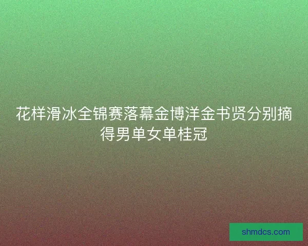 花样滑冰全锦赛落幕金博洋金书贤分别摘得男单女单桂冠