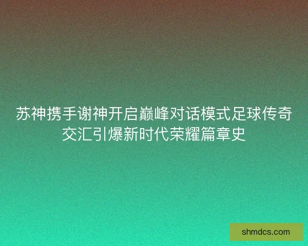 苏神携手谢神开启巅峰对话模式足球传奇交汇引爆新时代荣耀篇章史