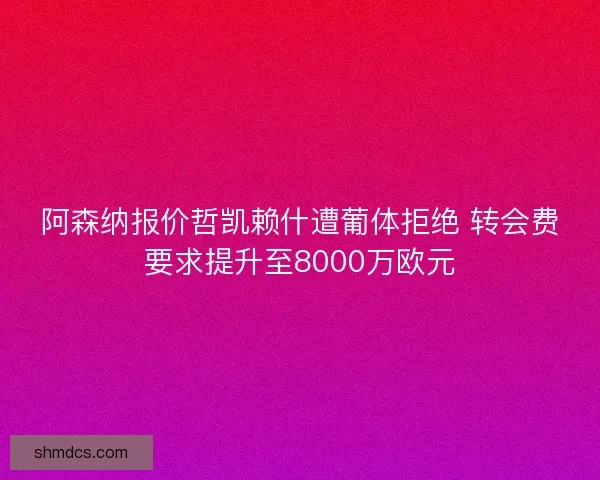 阿森纳报价哲凯赖什遭葡体拒绝 转会费要求提升至8000万欧元